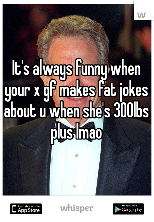 It's always funny when your x gf makes fat jokes about u when she's 300lbs plus lmao
