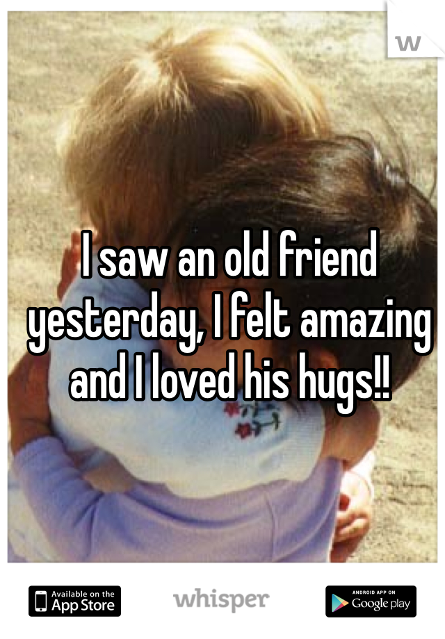 I saw an old friend yesterday, I felt amazing and I loved his hugs!!