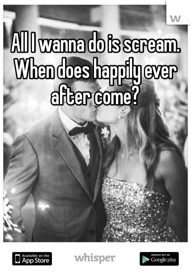 All I wanna do is scream. When does happily ever after come?
