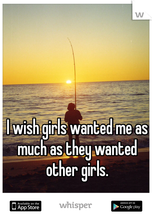 I wish girls wanted me as much as they wanted other girls.
