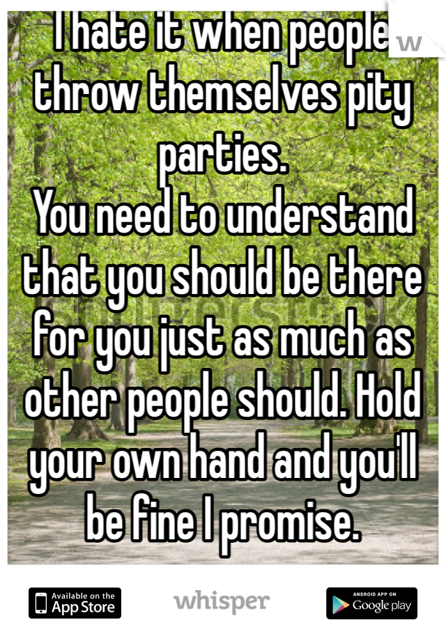 I hate it when people throw themselves pity parties. 
You need to understand that you should be there for you just as much as other people should. Hold your own hand and you'll be fine I promise.