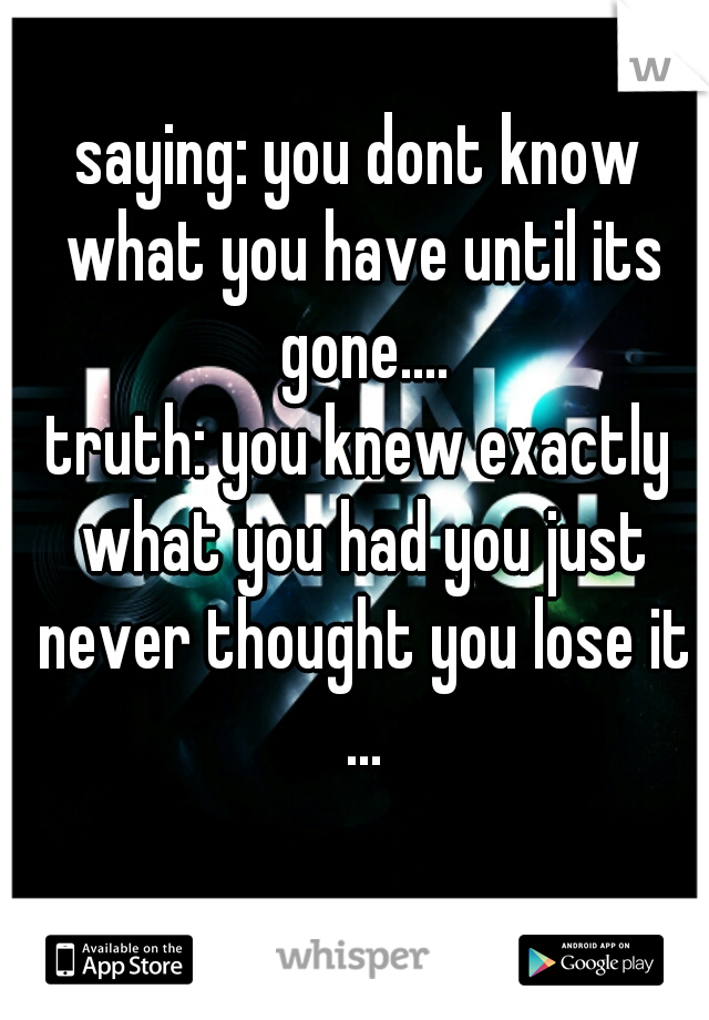 saying: you dont know what you have until its gone....
truth: you knew exactly what you had you just never thought you lose it ...