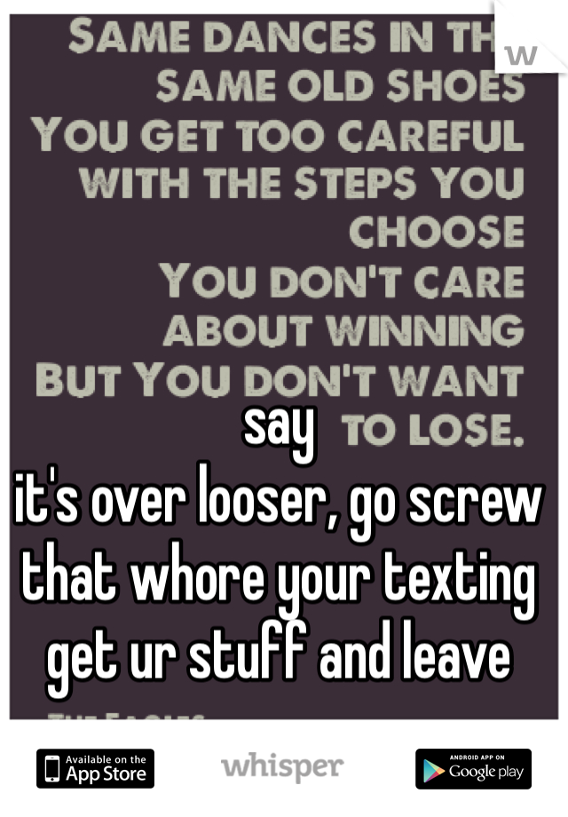 say
it's over looser, go screw that whore your texting get ur stuff and leave 
