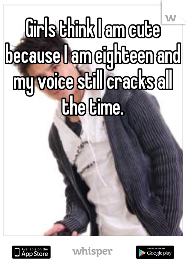 Girls think I am cute because I am eighteen and my voice still cracks all the time.