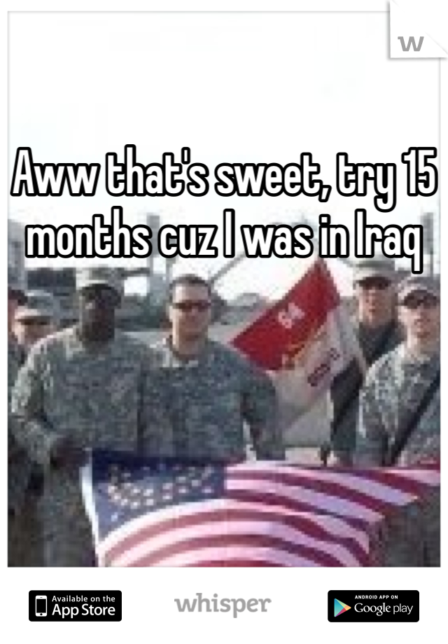 Aww that's sweet, try 15 months cuz I was in Iraq