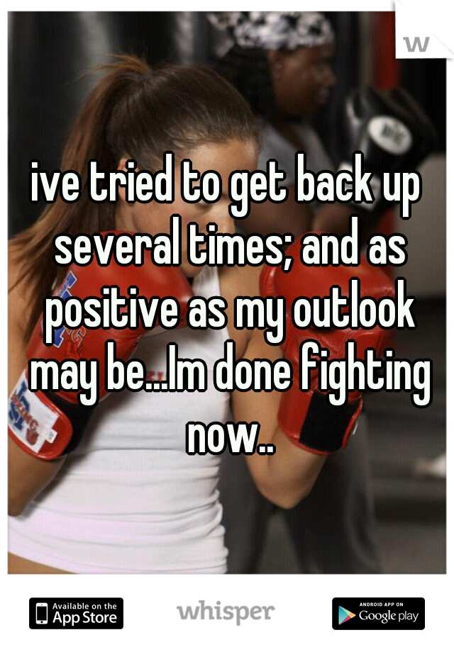 ive tried to get back up several times; and as positive as my outlook may be...Im done fighting now..
