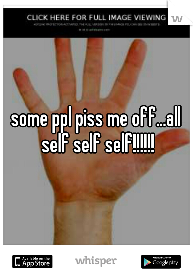 some ppl piss me off...all self self self!!!!!!