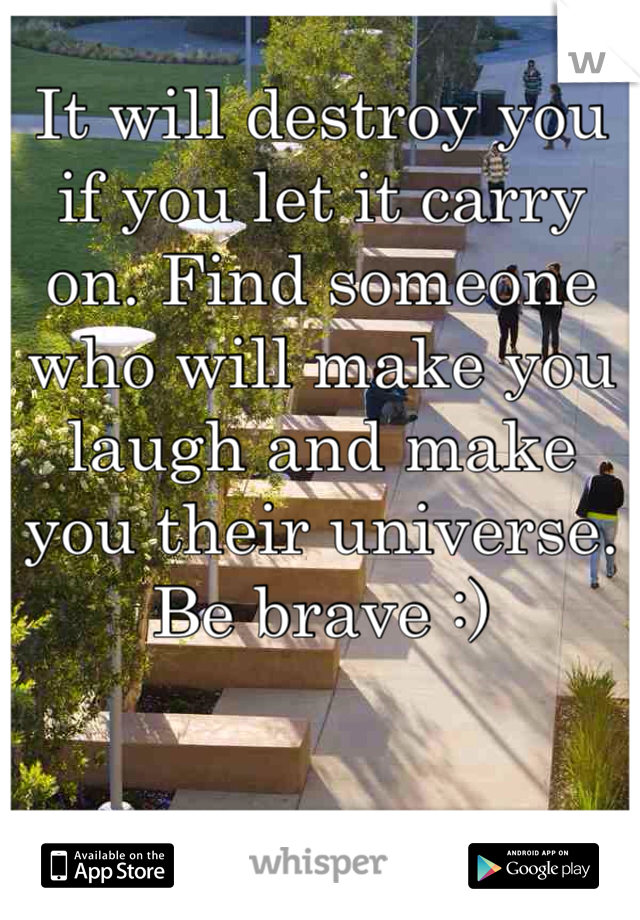 It will destroy you if you let it carry on. Find someone who will make you laugh and make you their universe. Be brave :)