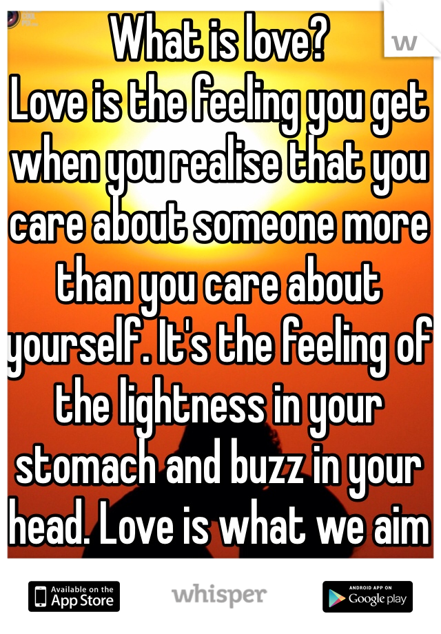 What is love?
Love is the feeling you get when you realise that you care about someone more than you care about yourself. It's the feeling of the lightness in your stomach and buzz in your head. Love is what we aim for.