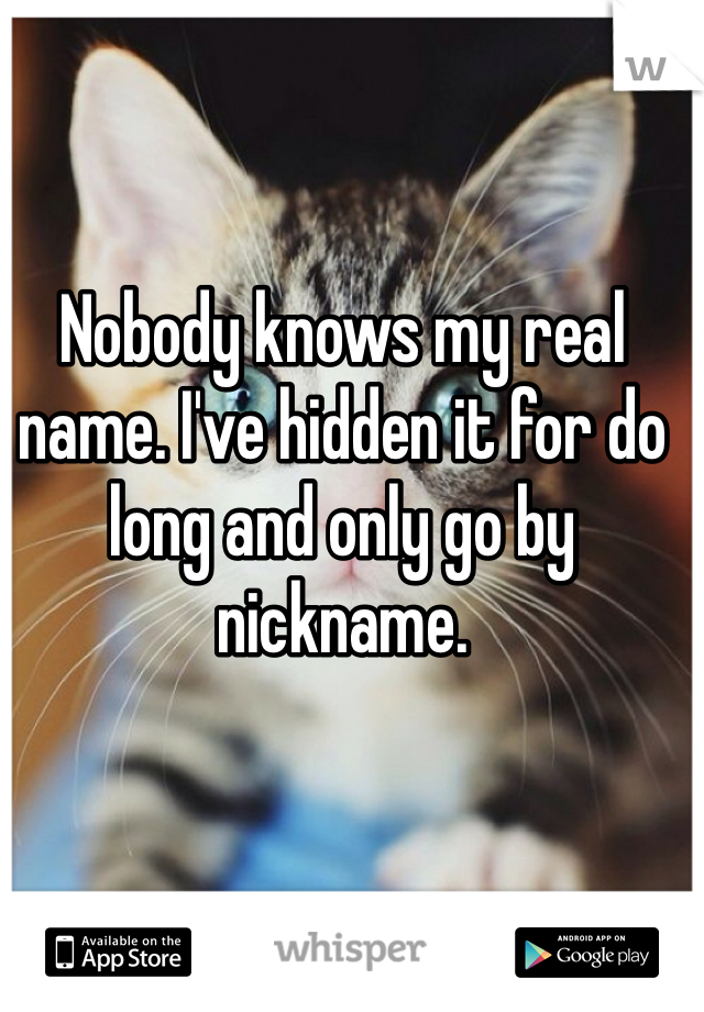Nobody knows my real name. I've hidden it for do long and only go by nickname. 