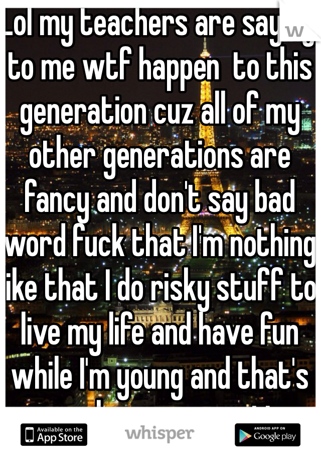 Lol my teachers are saying to me wtf happen  to this generation cuz all of my other generations are fancy and don't say bad word fuck that I'm nothing like that I do risky stuff to live my life and have fun while I'm young and that's gonna be my generation 