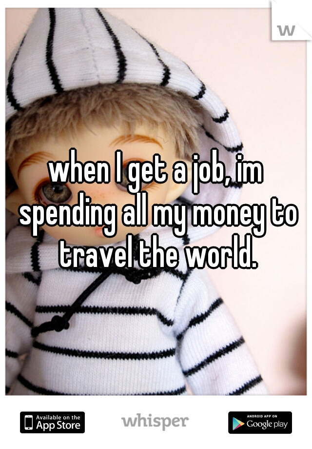 when I get a job, im spending all my money to travel the world.
