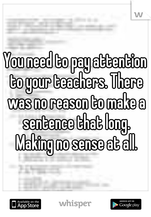You need to pay attention to your teachers. There was no reason to make a sentence that long. Making no sense at all.