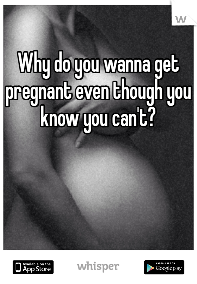 Why do you wanna get pregnant even though you know you can't?
