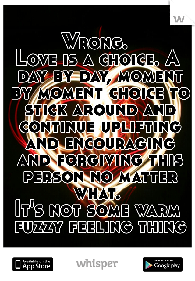 Wrong. 
Love is a choice. A day by day, moment by moment choice to stick around and continue uplifting and encouraging and forgiving this person no matter what. 
It's not some warm fuzzy feeling thing