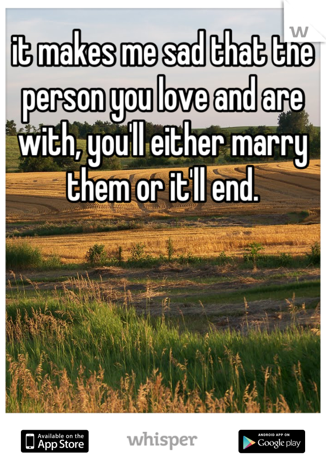 it makes me sad that the person you love and are with, you'll either marry them or it'll end.