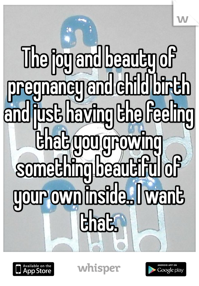 The joy and beauty of pregnancy and child birth and just having the feeling that you growing something beautiful of your own inside.. I want that.