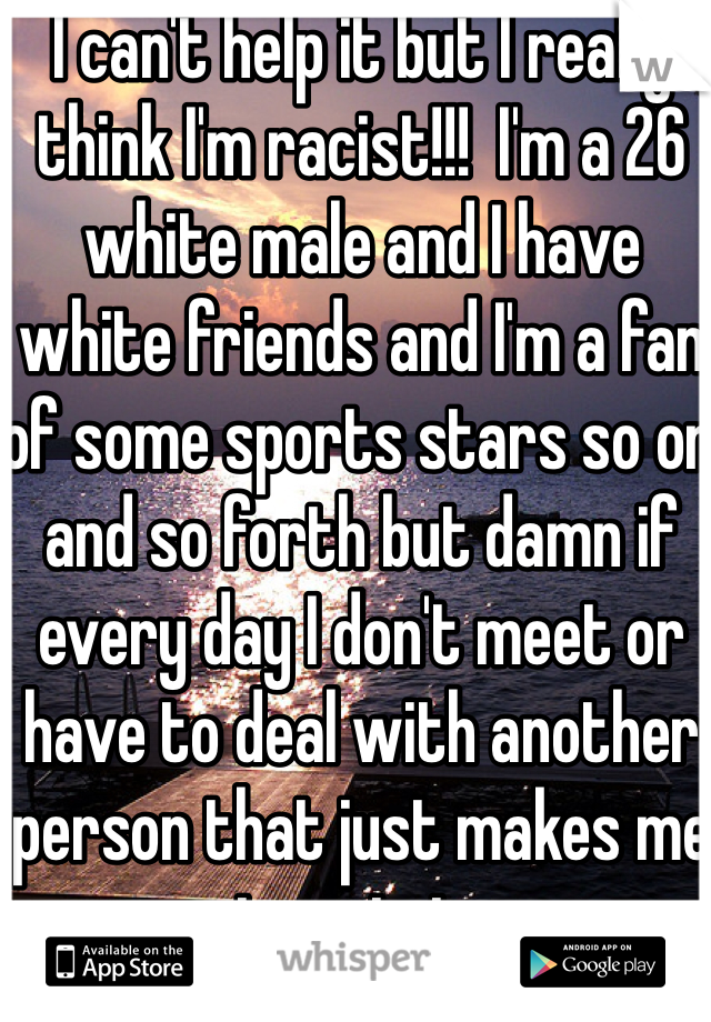 I can't help it but I really think I'm racist!!!  I'm a 26 white male and I have white friends and I'm a fan of some sports stars so on and so forth but damn if every day I don't meet or have to deal with another person that just makes me respect certain groups that much more!!!!