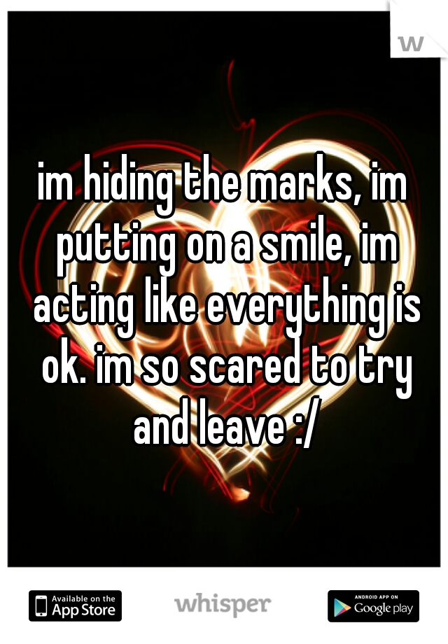 im hiding the marks, im putting on a smile, im acting like everything is ok. im so scared to try and leave :/