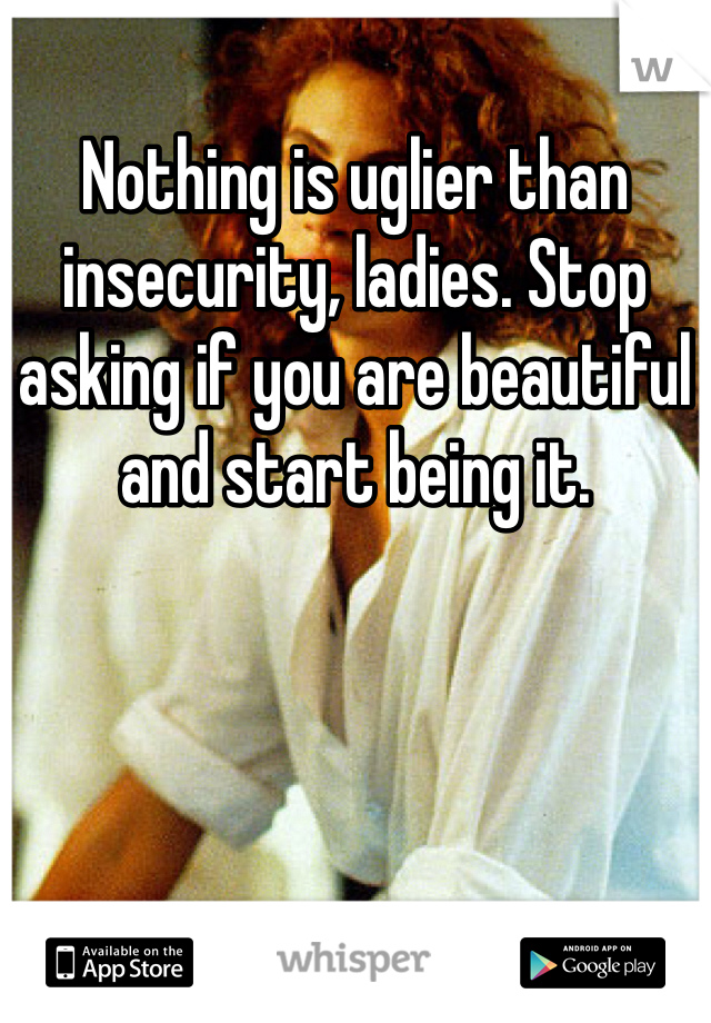 Nothing is uglier than insecurity, ladies. Stop asking if you are beautiful and start being it.
