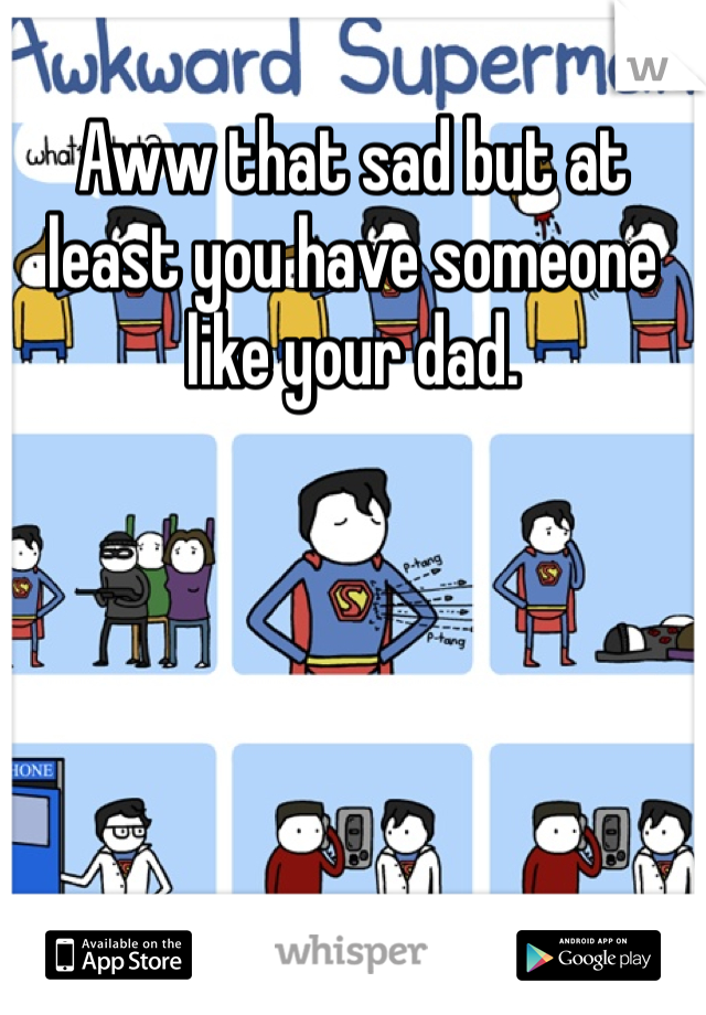Aww that sad but at least you have someone like your dad. 