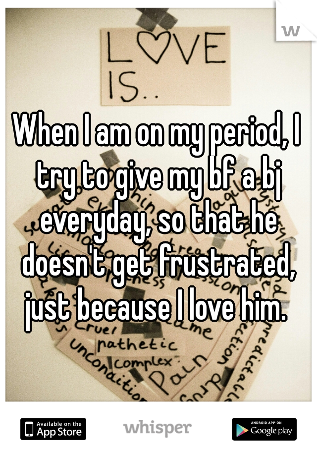 When I am on my period, I try to give my bf a bj everyday, so that he doesn't get frustrated, just because I love him. 