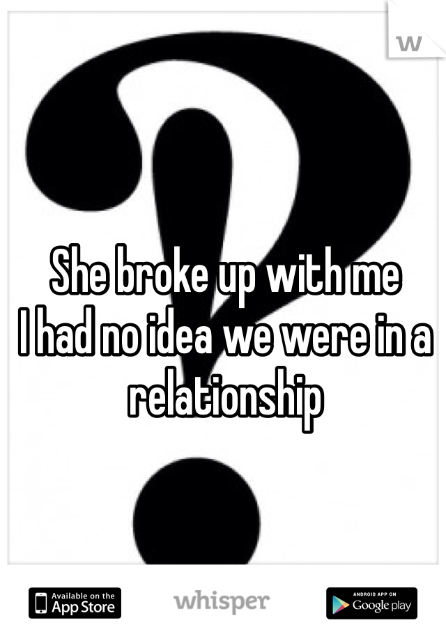 She broke up with me 
I had no idea we were in a relationship 
