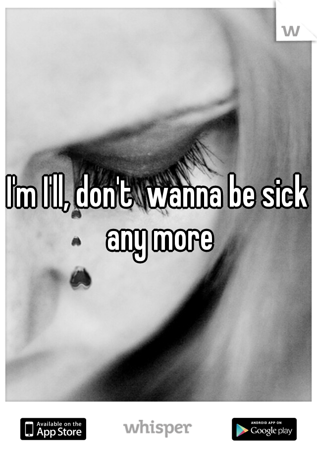 I'm I'll, don't  wanna be sick any more