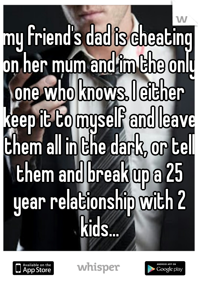 my friend's dad is cheating on her mum and im the only one who knows. I either keep it to myself and leave them all in the dark, or tell them and break up a 25 year relationship with 2 kids...