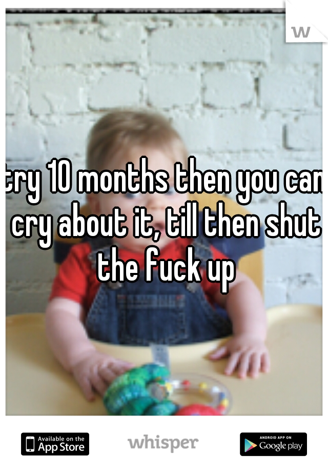 try 10 months then you can cry about it, till then shut the fuck up