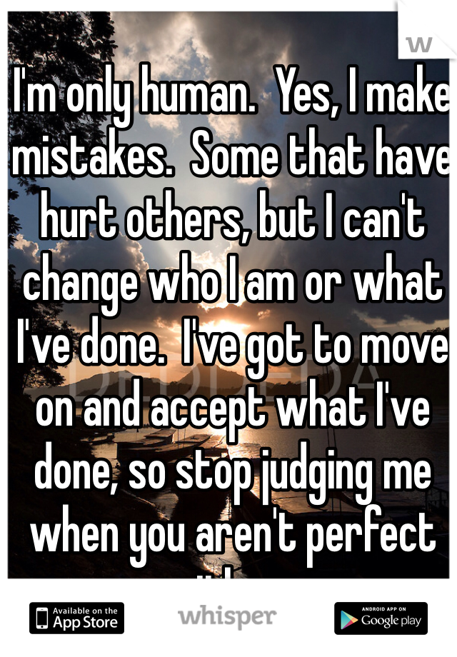 I'm only human.  Yes, I make mistakes.  Some that have hurt others, but I can't change who I am or what I've done.  I've got to move on and accept what I've done, so stop judging me when you aren't perfect either. 