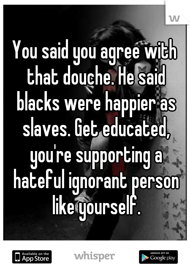 You said you agree with that douche. He said blacks were happier as slaves. Get educated, you're supporting a hateful ignorant person like yourself.