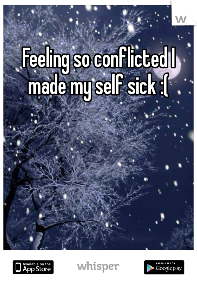 Feeling so conflicted I made my self sick :(
