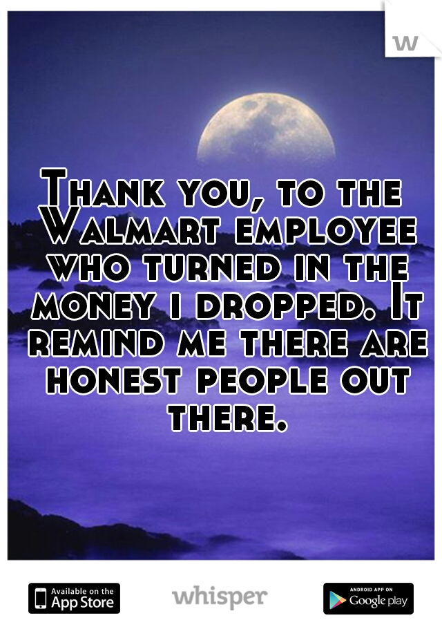 Thank you, to the Walmart employee who turned in the money i dropped. It remind me there are honest people out there.