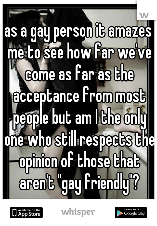 as a gay person it amazes me to see how far we've come as far as the acceptance from most people but am I the only one who still respects the opinion of those that aren't "gay friendly"?