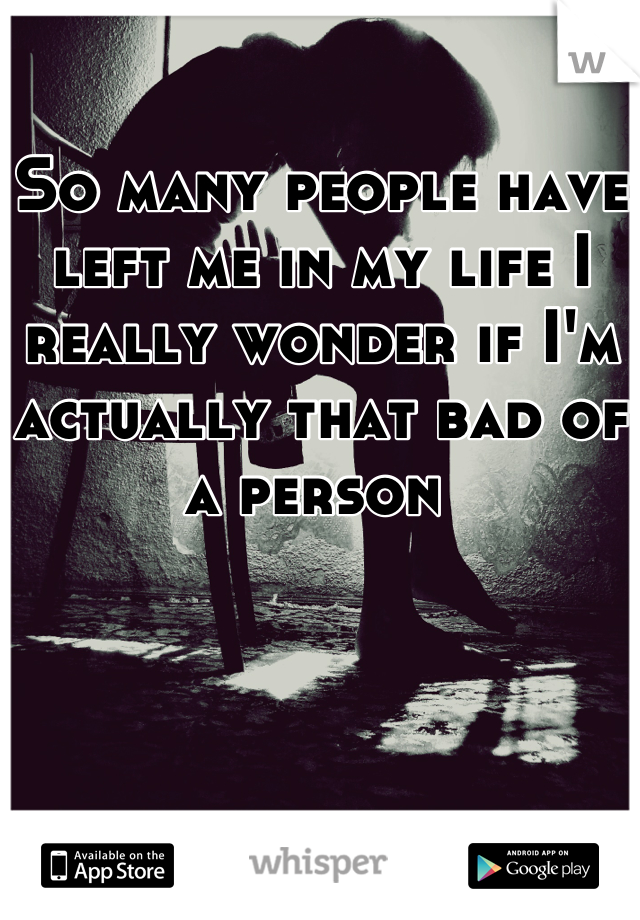 So many people have left me in my life I really wonder if I'm actually that bad of a person 