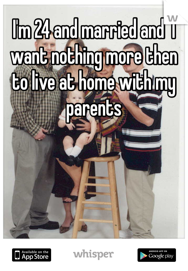I'm 24 and married and  I want nothing more then to live at home with my parents