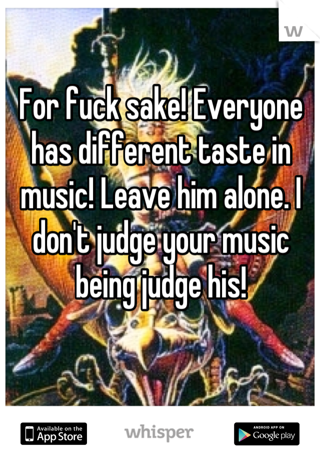 For fuck sake! Everyone has different taste in music! Leave him alone. I don't judge your music being judge his!