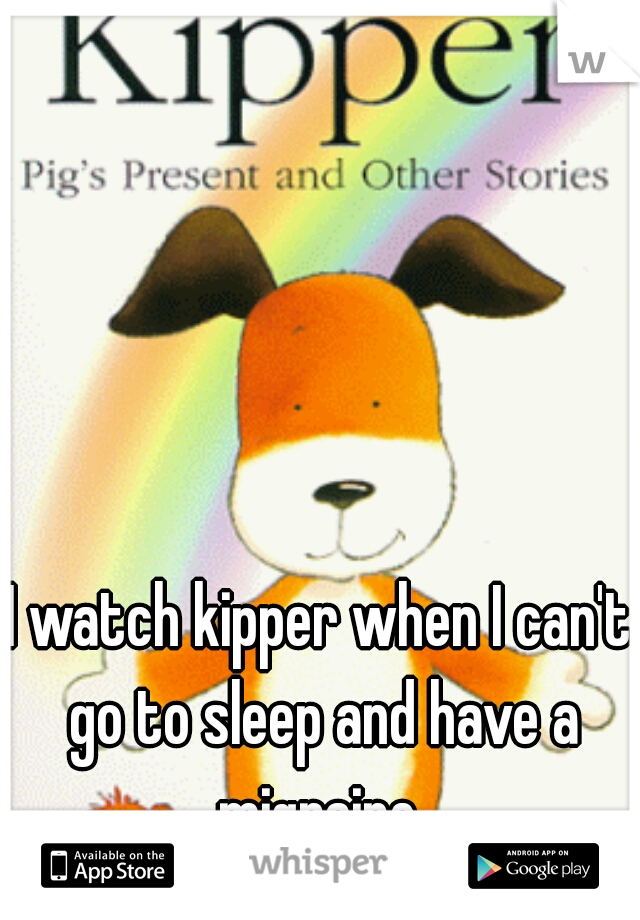 I watch kipper when I can't go to sleep and have a migraine 
