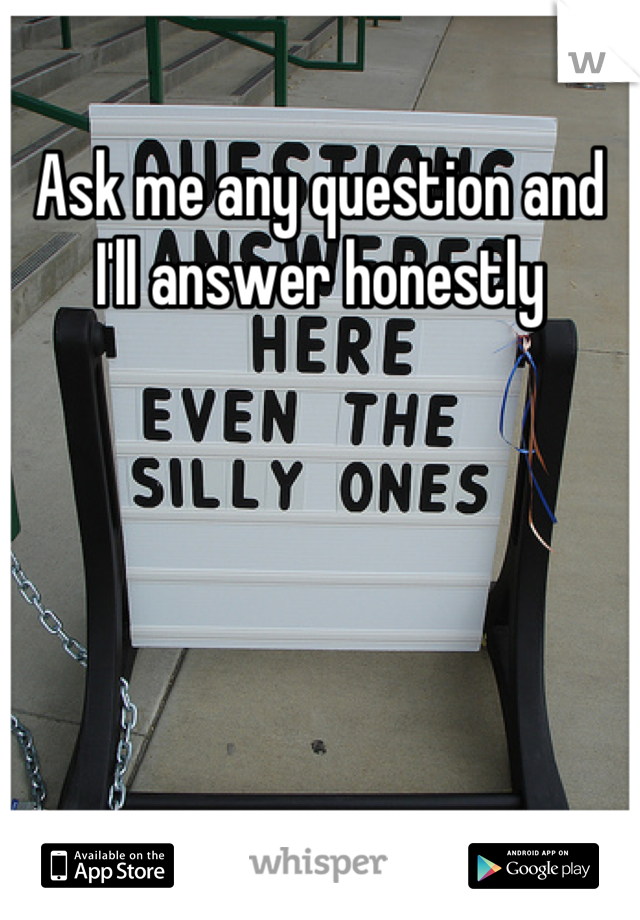 Ask me any question and I'll answer honestly
