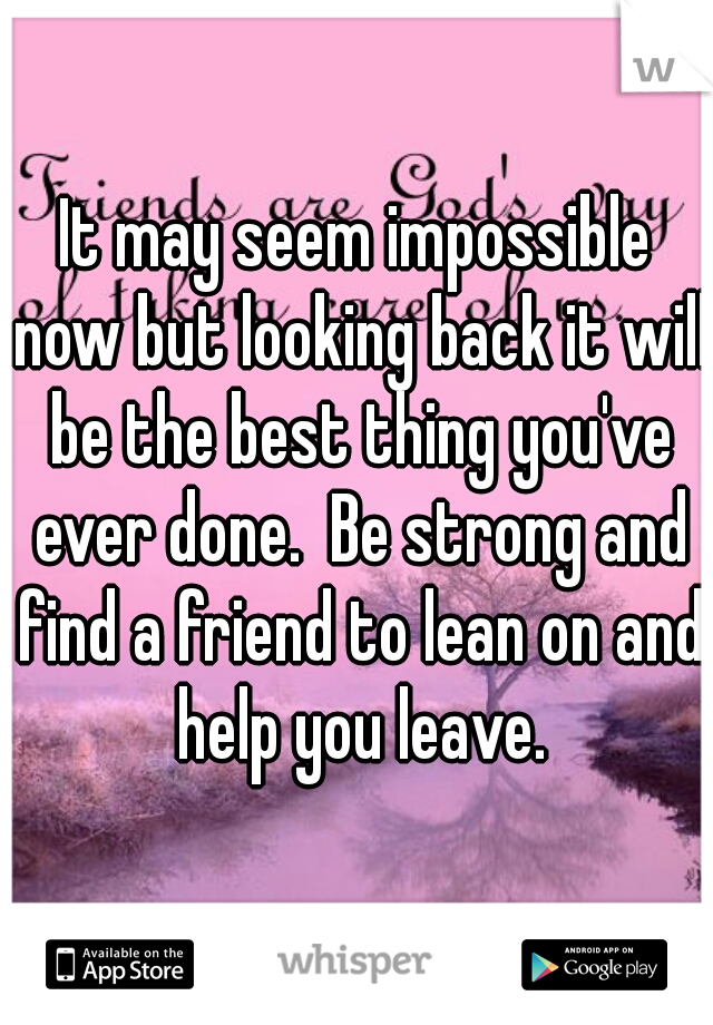 It may seem impossible now but looking back it will be the best thing you've ever done.  Be strong and find a friend to lean on and help you leave.