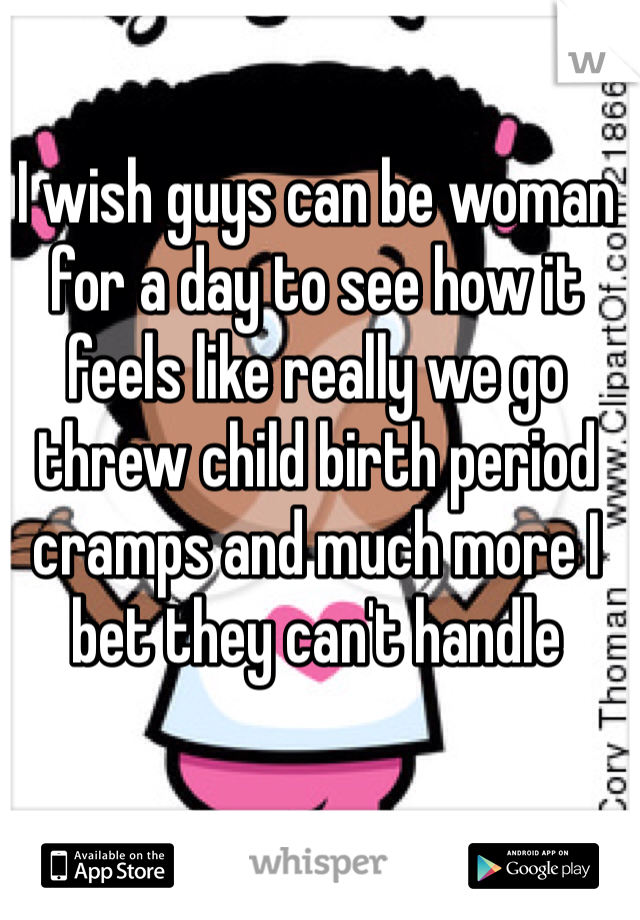 I wish guys can be woman for a day to see how it feels like really we go threw child birth period cramps and much more I bet they can't handle 