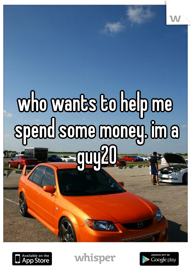 who wants to help me spend some money. im a guy20