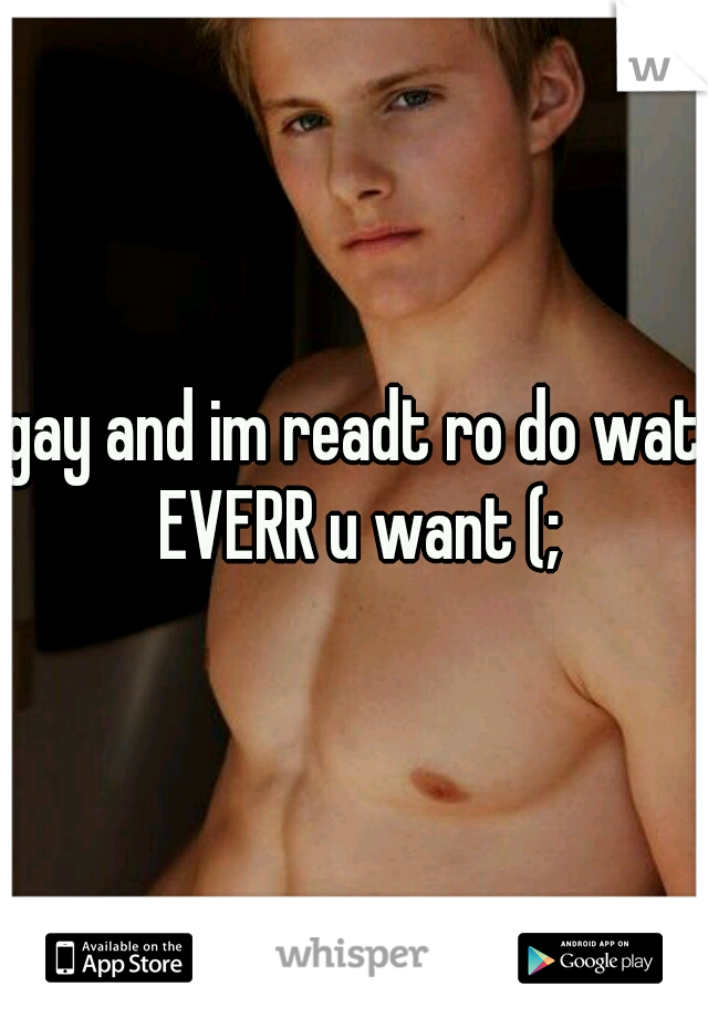 gay and im readt ro do wat EVERR u want (;