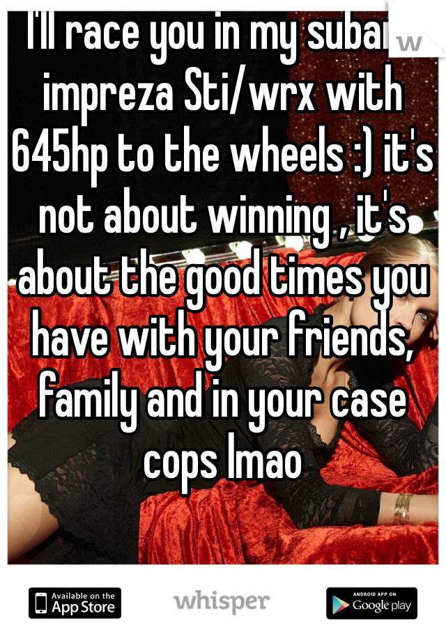 I'll race you in my subaru impreza Sti/wrx with 645hp to the wheels :) it's not about winning , it's about the good times you have with your friends, family and in your case cops lmao