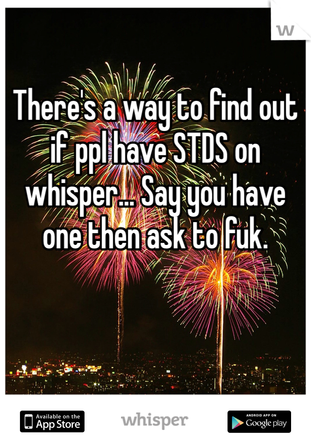 

There's a way to find out if ppl have STDS on whisper... Say you have one then ask to fuk.