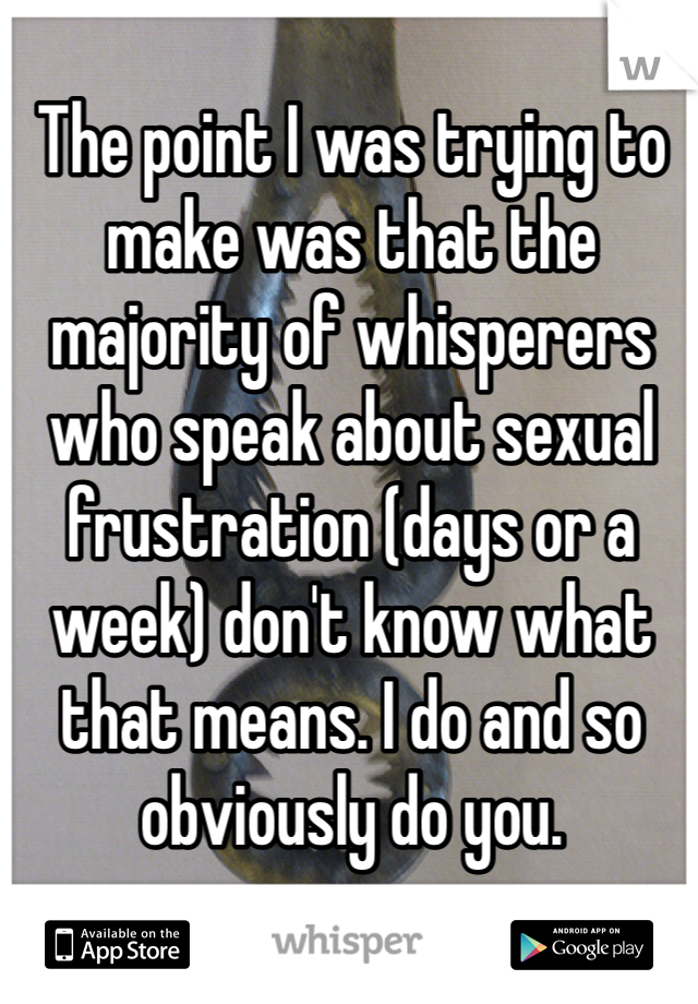 The point I was trying to make was that the majority of whisperers who speak about sexual frustration (days or a week) don't know what that means. I do and so obviously do you. 
