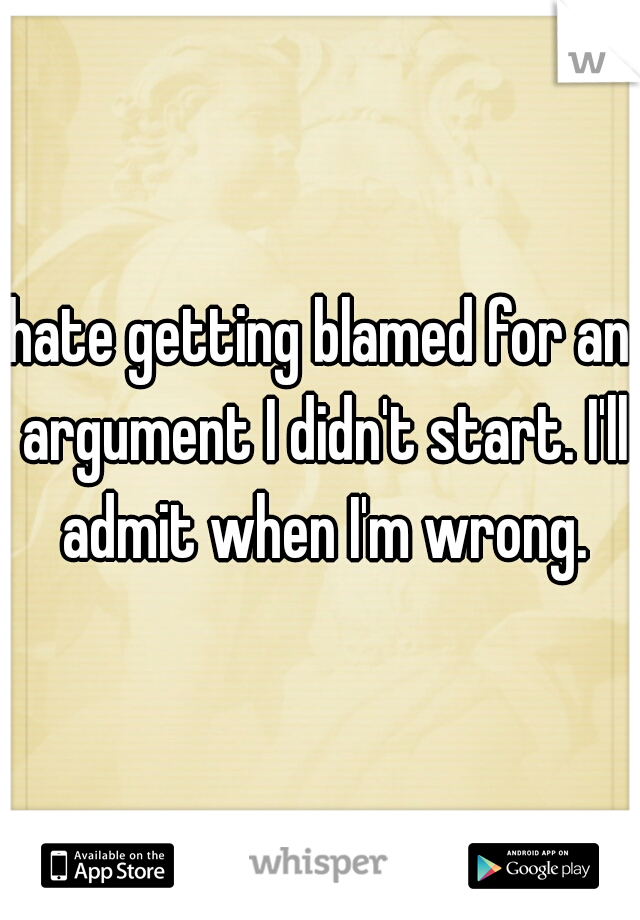 hate getting blamed for an argument I didn't start. I'll admit when I'm wrong.