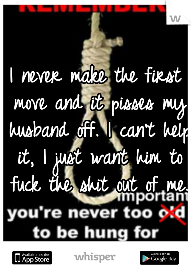 I never make the first move and it pisses my husband off. I can't help it, I just want him to fuck the shit out of me.