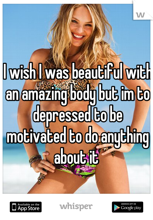 I wish I was beautiful with an amazing body but im to depressed to be motivated to do anything about it 